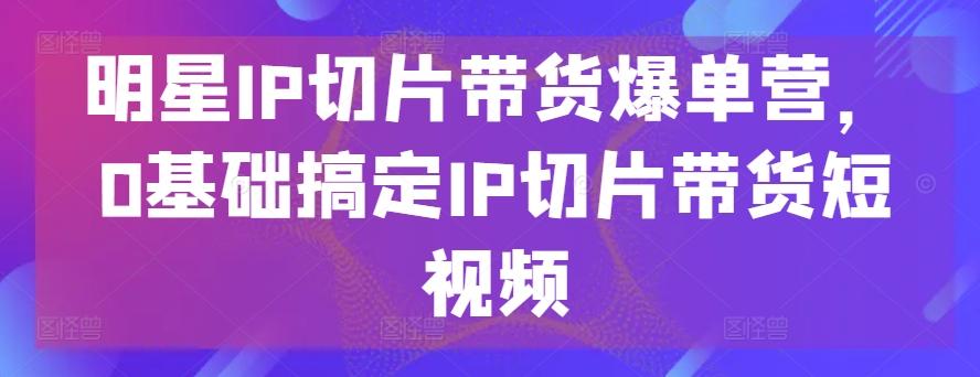 明星IP切片带货爆单营，0基础搞定IP切片带货短视频-全知学堂