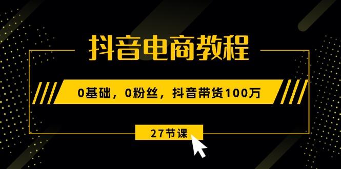 抖音电商教程：0基础，0粉丝，抖音带货100万(27节视频课-全知学堂