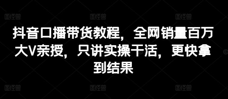 抖音口播带货教程，全网销量百万大V亲授，只讲实操干活，更快拿到结果-全知学堂