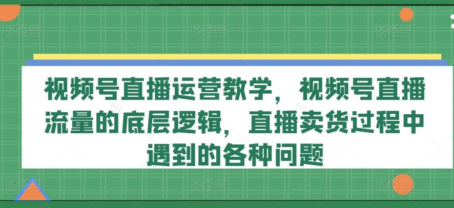 视频号直播运营教学，视频号直播流量的底层逻辑，直播卖货过程中遇到的各种问题-全知学堂