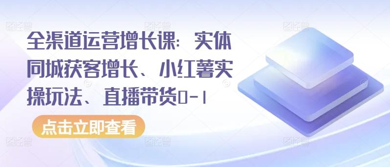 全渠道运营增长课：实体同城获客增长、小红薯实操玩法、直播带货0-1-全知学堂