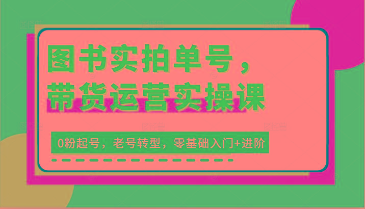 图书实拍单号，带货运营实操课：0粉起号，老号转型，零基础入门+进阶-全知学堂