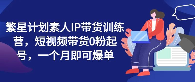 繁星计划素人IP带货训练营，短视频带货0粉起号，一个月即可爆单-全知学堂