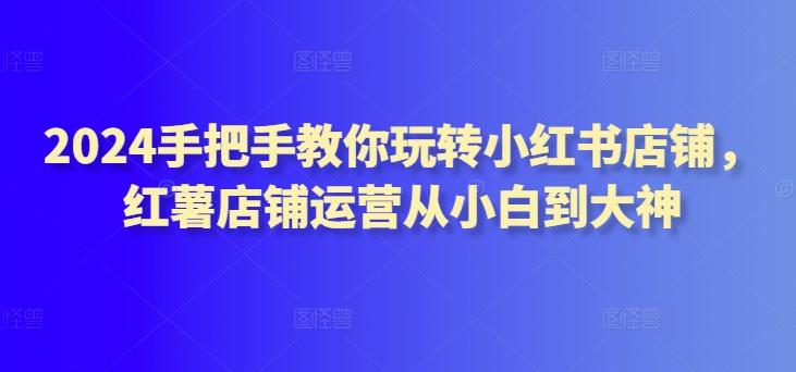 2024手把手教你玩转小红书店铺，红薯店铺运营从小白到大神-全知学堂