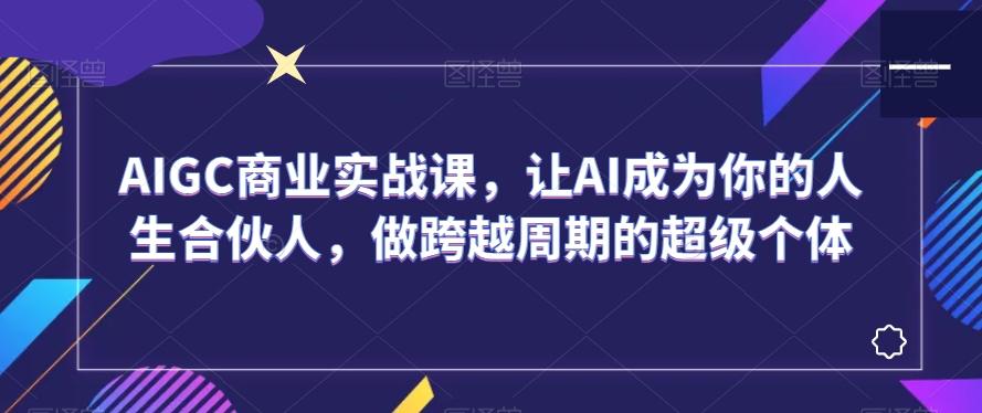 AIGC商业实战课，让AI成为你的人生合伙人，做跨越周期的超级个体-全知学堂