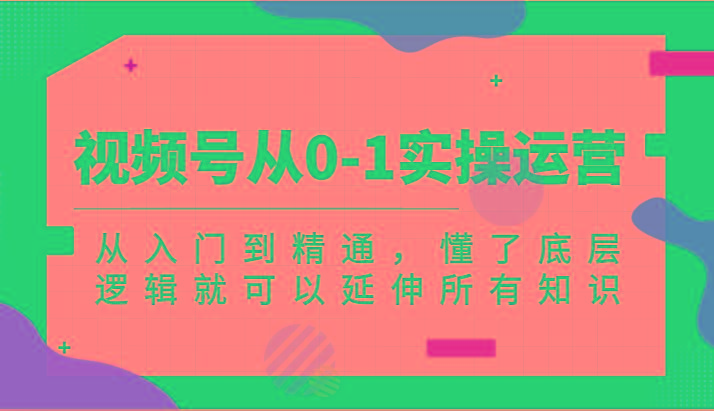 视频号从0-1实操运营，从入门到精通，懂了底层逻辑就可以延伸所有知识(更新2024.7)-全知学堂