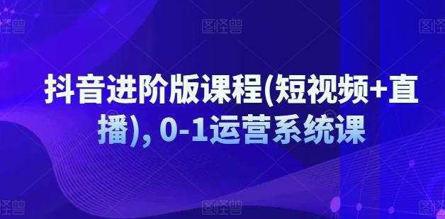 抖音进阶版课程(短视频+直播), 0-1运营系统课-全知学堂