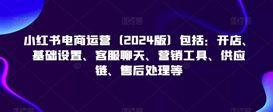 小红书电商运营(2024版)包括：开店、基础设置、客服聊天、营销工具、供应链、售后处理等-全知学堂