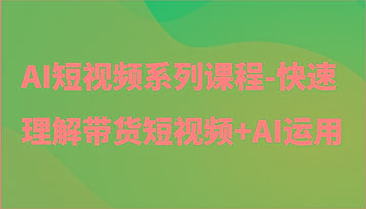 AI短视频系列课程-快速理解带货短视频+AI工具短视频运用-全知学堂