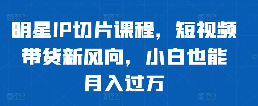 明星IP切片课程，短视频带货新风向，小白也能月入过万-全知学堂