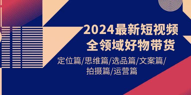 (9818期)2024最新短视频全领域好物带货 定位篇/思维篇/选品篇/文案篇/拍摄篇/运营篇-全知学堂