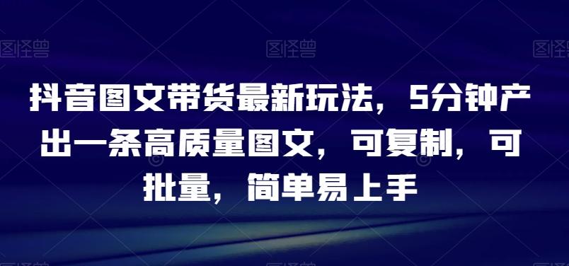 抖音图文带货最新玩法，5分钟产出一条高质量图文，可复制，可批量，简单易上手【揭秘】-全知学堂