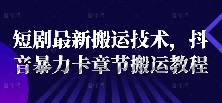 短剧最新搬运技术，抖音暴力卡章节搬运教程-全知学堂