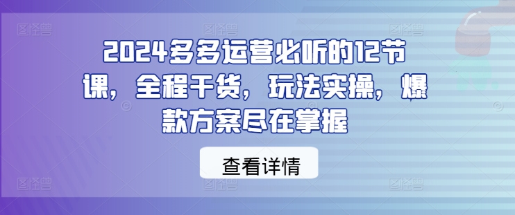 2024多多运营必听的12节课，全程干货，玩法实操，爆款方案尽在掌握-全知学堂