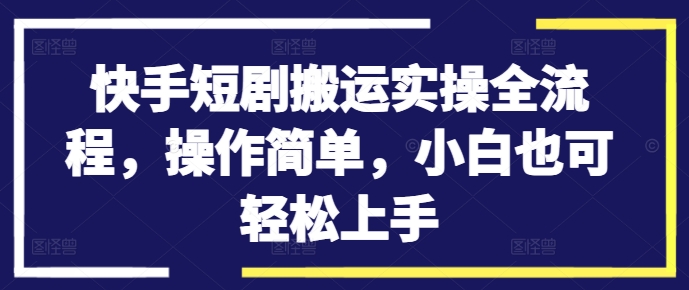 快手短剧搬运实操全流程，操作简单，小白也可轻松上手-全知学堂