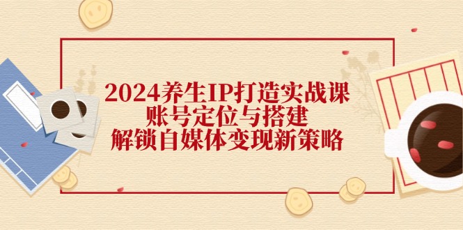 2024养生IP打造实战课：账号定位与搭建，解锁自媒体变现新策略-全知学堂