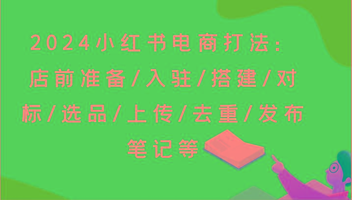 2024小红书电商打法：店前准备/入驻/搭建/对标/选品/上传/去重/发布笔记等-全知学堂