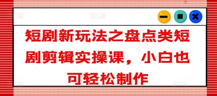 短剧新玩法之盘点类短剧剪辑实操课，小白也可轻松制作-全知学堂