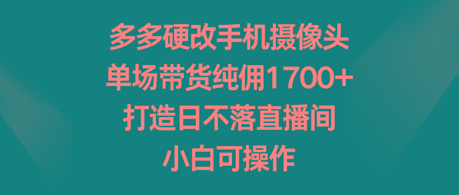 多多硬改手机摄像头，单场带货纯佣1700+，打造日不落直播间，小白可操作-全知学堂