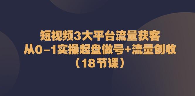 短视频3大平台流量获客：从0-1实操起盘做号+流量创收(18节课)-全知学堂