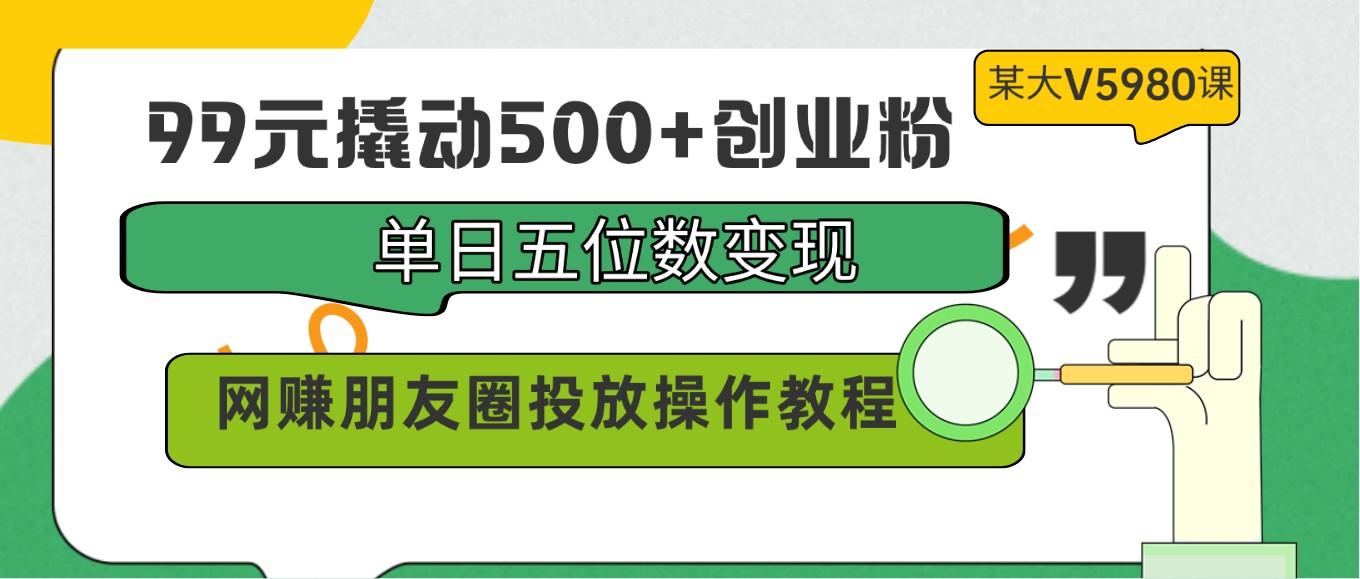 99元撬动500+创业粉，单日五位数变现，网赚朋友圈投放操作教程价值5980！-全知学堂