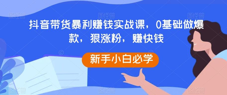 抖音带货暴利赚钱实战课，0基础做爆款，狠涨粉，赚快钱-全知学堂