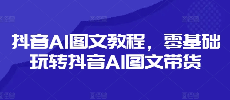 抖音AI图文教程，零基础玩转抖音AI图文带货-全知学堂