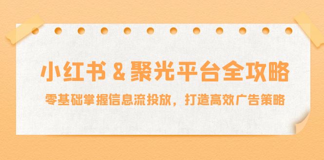 小红薯&聚光平台全攻略：零基础掌握信息流投放，打造高效广告策略-全知学堂