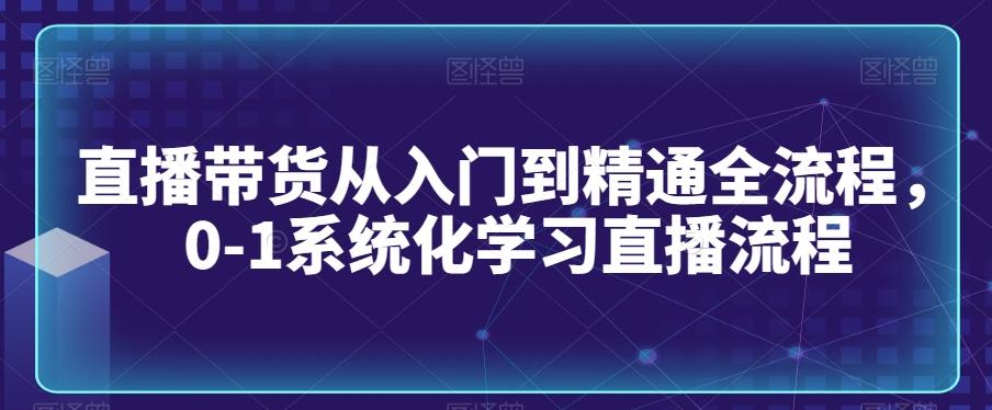 直播带货从入门到精通全流程，0-1系统化学习直播流程-全知学堂