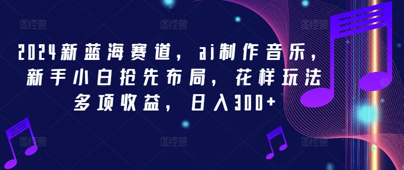 2024新蓝海赛道，ai制作音乐，新手小白抢先布局，花样玩法多项收益，日入300+【揭秘】-全知学堂