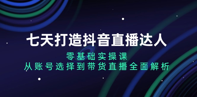 七天打造抖音直播达人：零基础实操课，从账号选择到带货直播全面解析-全知学堂