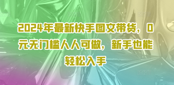 2024年最新快手图文带货，0元无门槛人人可做，新手也能轻松入手-全知学堂