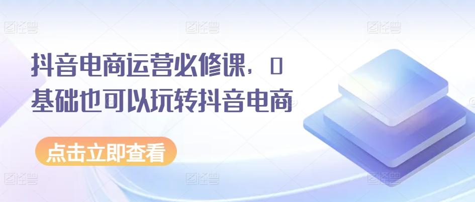 抖音电商运营必修课，0基础也可以玩转抖音电商-全知学堂