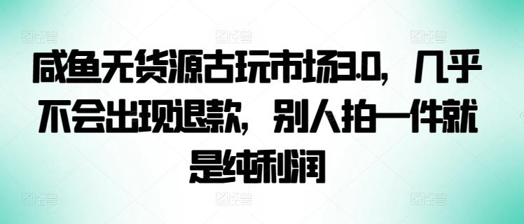 咸鱼无货源古玩市场3.0，几乎不会出现退款，别人拍一件就是纯利润【揭秘】-全知学堂