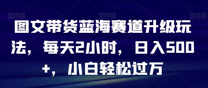 图文带货蓝海赛道升级玩法，每天2小时，日入500+，小白轻松过万-全知学堂