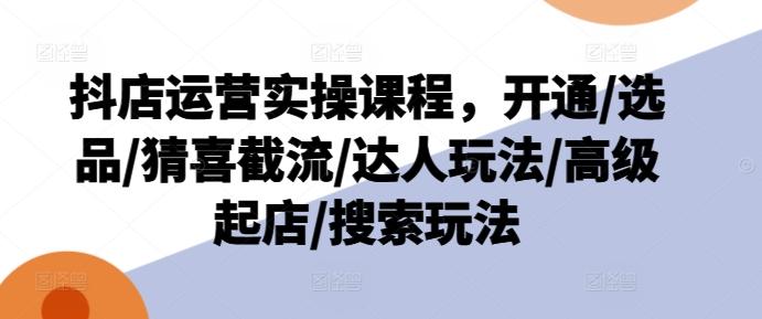 抖店运营实操课程，开通/选品/猜喜截流/达人玩法/高级起店/搜索玩法-全知学堂