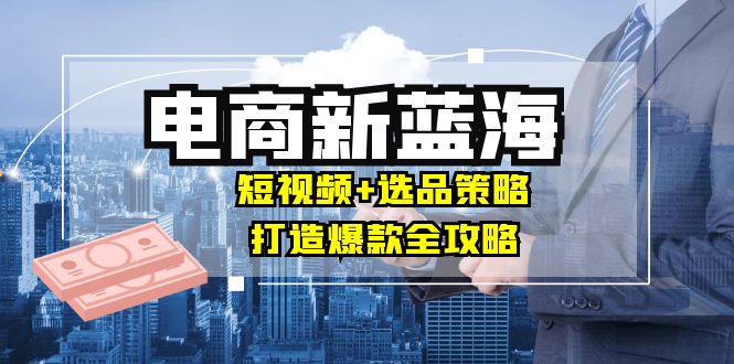 商家必看电商新蓝海：短视频+选品策略，打造爆款全攻略，月入10w+-全知学堂