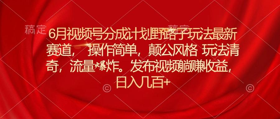 6月视频号分成计划野路子玩法最新赛道操作简单，颠公风格玩法清奇，流…-全知学堂