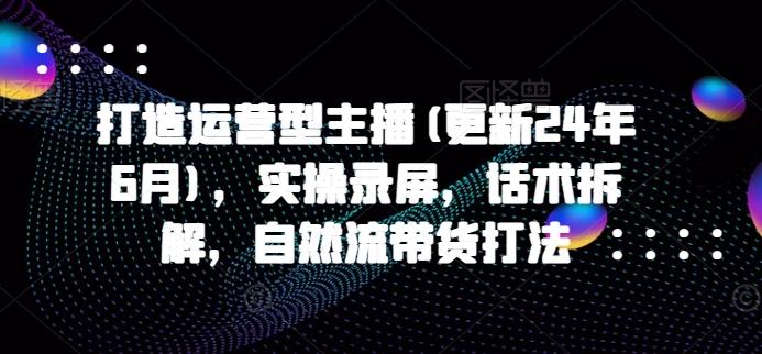 打造运营型主播(更新24年6月)，实操录屏，话术拆解，自然流带货打法-全知学堂