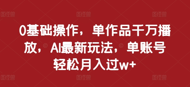 0基础操作，单作品千万播放，AI最新玩法，单账号轻松月入过w+【揭秘】-全知学堂