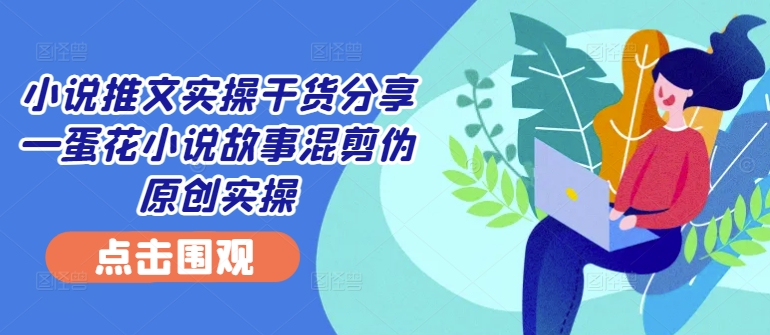 小说推文实操干货分享—蛋花小说故事混剪伪原创实操-全知学堂