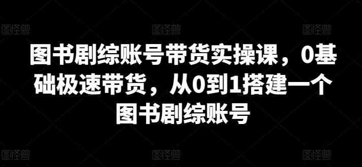 图书剧综账号带货实操课，0基础极速带货，从0到1搭建一个图书剧综账号-全知学堂