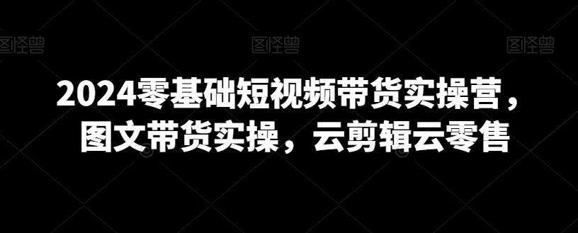 2024零基础短视频带货实操营，图文带货实操，云剪辑云零售-全知学堂