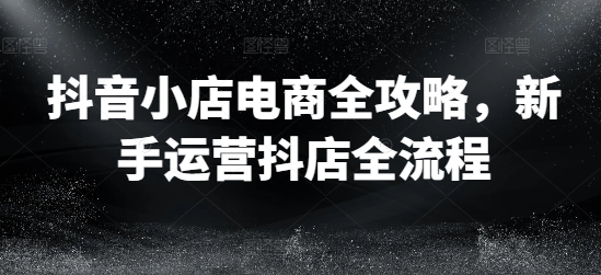 抖音小店电商全攻略，新手运营抖店全流程-全知学堂