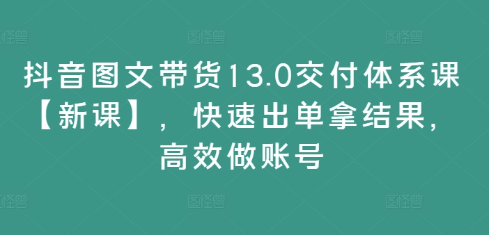 抖音图文带货13.0交付体系课【新课】，快速出单拿结果，高效做账号-全知学堂