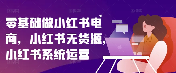 零基础做小红书电商，小红书无货源，小红书系统运营-全知学堂