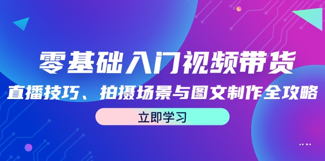 零基础入门视频带货：直播技巧、拍摄场景与图文制作全攻略-全知学堂