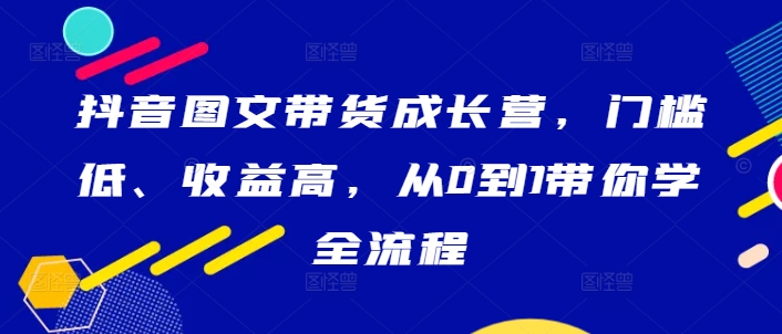 抖音图文带货成长营，门槛低、收益高，从0到1带你学全流程-全知学堂