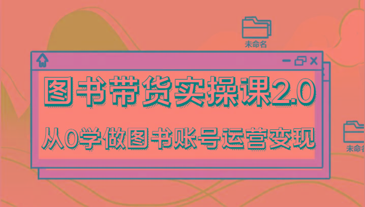 图书带货实操课2.0，从0学做图书账号运营变现，干货教程快速上手，高效起号涨粉-全知学堂