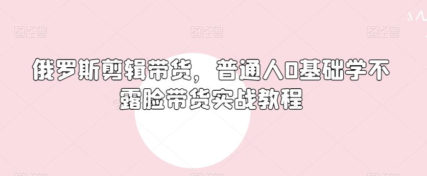 俄罗斯产品剪辑带货，普通人0基础学不露脸带货实战教程-全知学堂